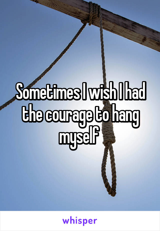 Sometimes I wish I had the courage to hang myself 