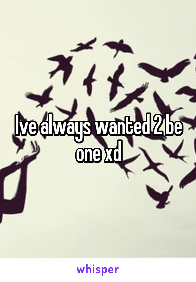 Ive always wanted 2 be one xd