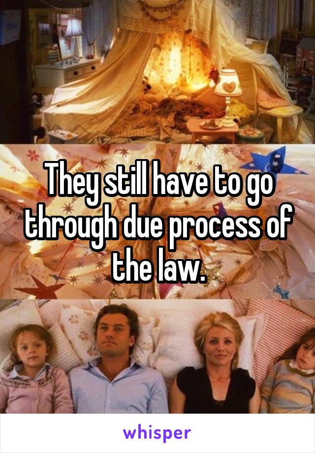 They still have to go through due process of the law.