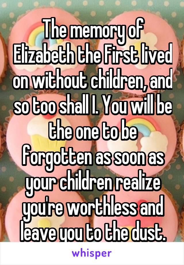 The memory of Elizabeth the First lived on without children, and so too shall I. You will be the one to be forgotten as soon as your children realize you're worthless and leave you to the dust.