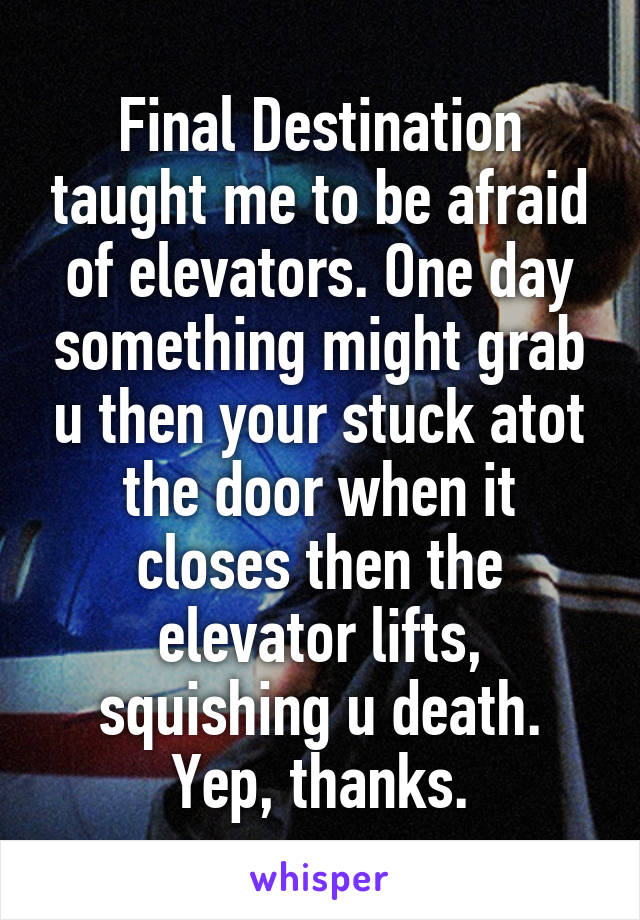 Final Destination taught me to be afraid of elevators. One day something might grab u then your stuck atot the door when it closes then the elevator lifts, squishing u death. Yep, thanks.