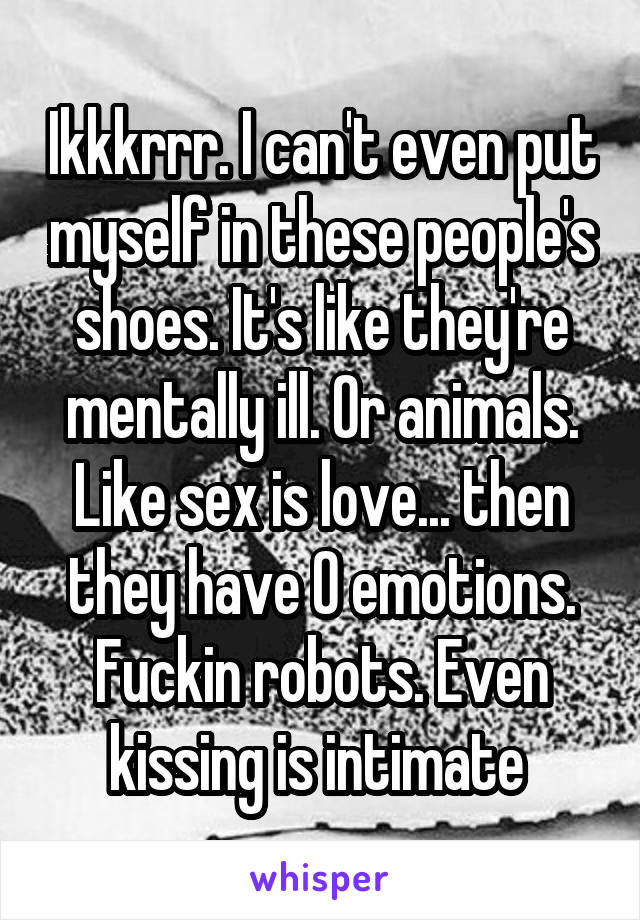 Ikkkrrr. I can't even put myself in these people's shoes. It's like they're mentally ill. Or animals. Like sex is love... then they have 0 emotions. Fuckin robots. Even kissing is intimate 