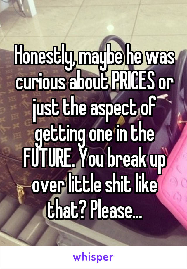 Honestly, maybe he was curious about PRICES or just the aspect of getting one in the FUTURE. You break up over little shit like that? Please...