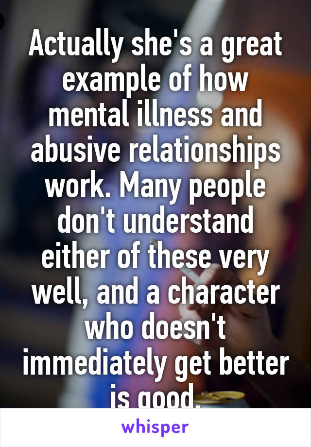 Actually she's a great example of how mental illness and abusive relationships work. Many people don't understand either of these very well, and a character who doesn't immediately get better is good.