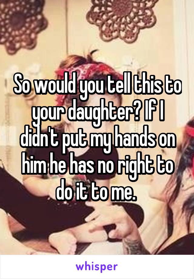 So would you tell this to your daughter? If I didn't put my hands on him he has no right to do it to me. 