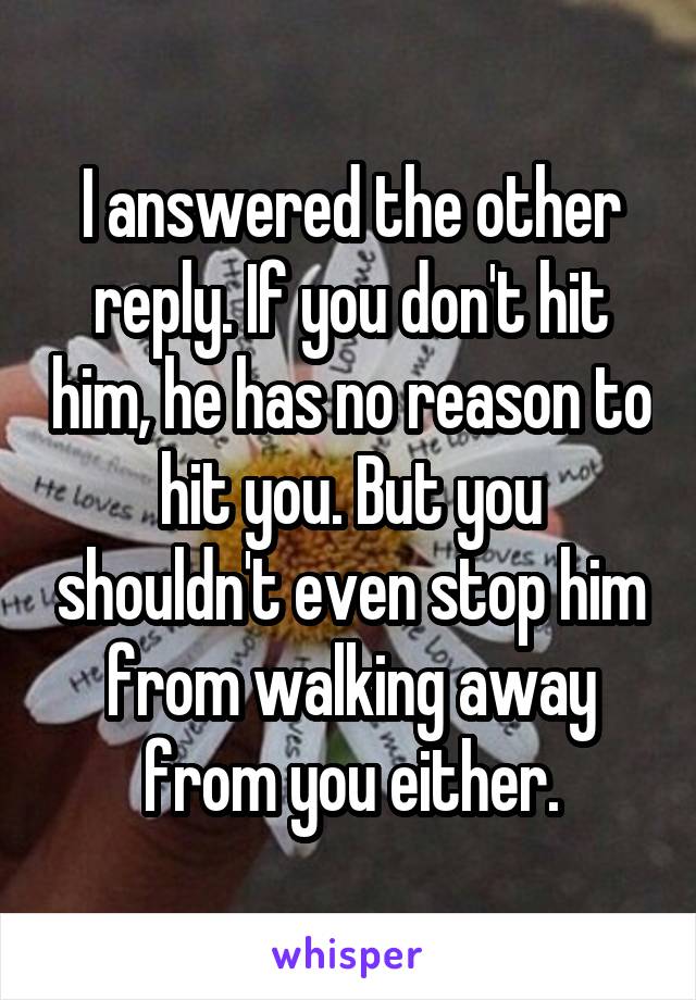 I answered the other reply. If you don't hit him, he has no reason to hit you. But you shouldn't even stop him from walking away from you either.