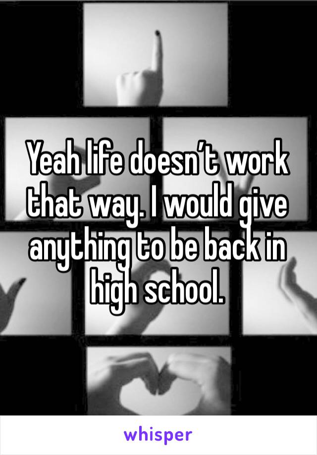 Yeah life doesn’t work that way. I would give anything to be back in high school. 