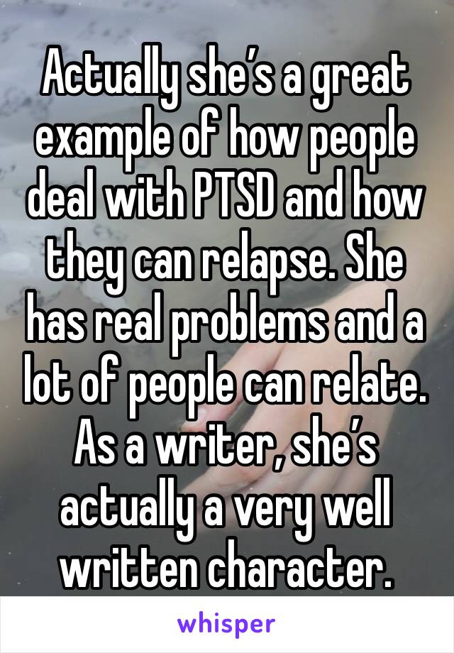 Actually she’s a great example of how people deal with PTSD and how they can relapse. She has real problems and a lot of people can relate. As a writer, she’s actually a very well written character. 