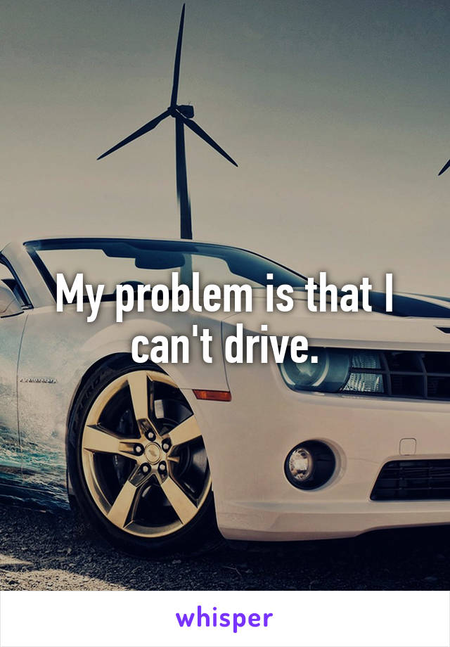 My problem is that I can't drive.