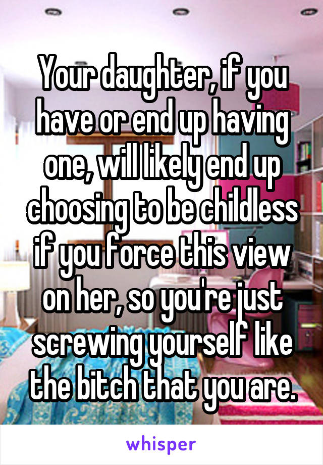 Your daughter, if you have or end up having one, will likely end up choosing to be childless if you force this view on her, so you're just screwing yourself like the bitch that you are.