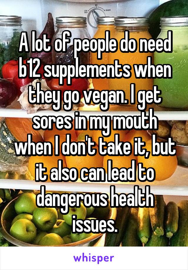 A lot of people do need b12 supplements when they go vegan. I get sores in my mouth when I don't take it, but it also can lead to dangerous health issues.
