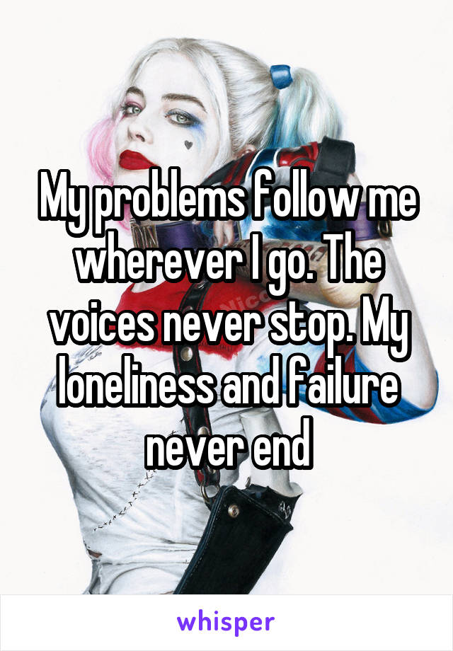 My problems follow me wherever I go. The voices never stop. My loneliness and failure never end