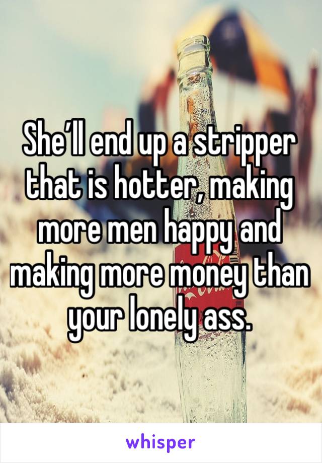 She’ll end up a stripper that is hotter, making more men happy and making more money than your lonely ass.