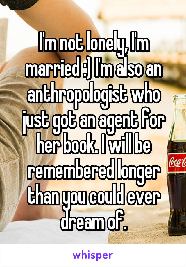 I'm not lonely, I'm married :) I'm also an anthropologist who just got an agent for her book. I will be remembered longer than you could ever dream of.