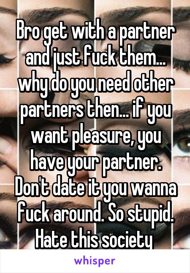 Bro get with a partner and just fuck them... why do you need other partners then... if you want pleasure, you have your partner. Don't date it you wanna fuck around. So stupid. Hate this society 
