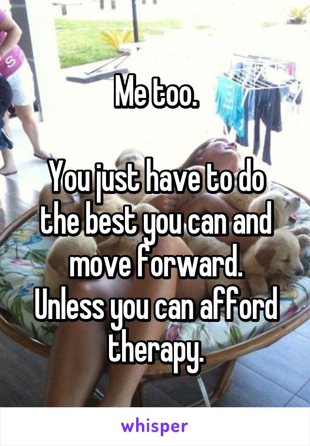 Me too.

You just have to do the best you can and move forward.
Unless you can afford therapy.