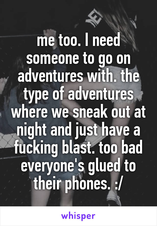 me too. I need someone to go on adventures with. the type of adventures where we sneak out at night and just have a fucking blast. too bad everyone's glued to their phones. :/