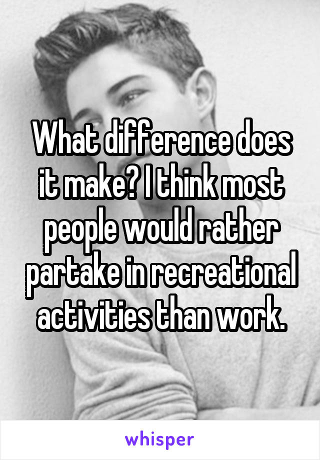 What difference does it make? I think most people would rather partake in recreational activities than work.