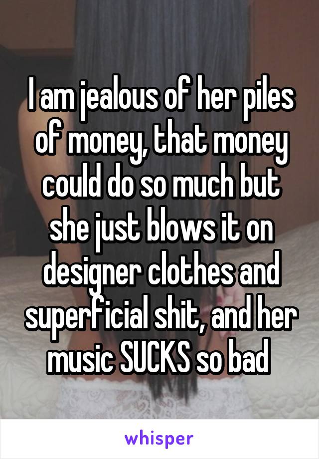 I am jealous of her piles of money, that money could do so much but she just blows it on designer clothes and superficial shit, and her music SUCKS so bad 
