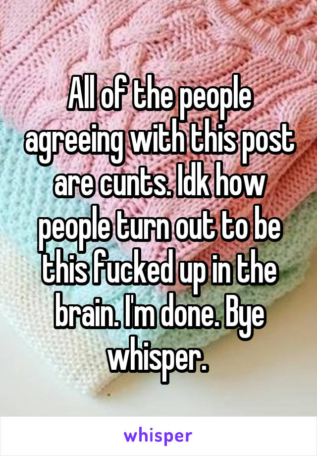 All of the people agreeing with this post are cunts. Idk how people turn out to be this fucked up in the brain. I'm done. Bye whisper. 