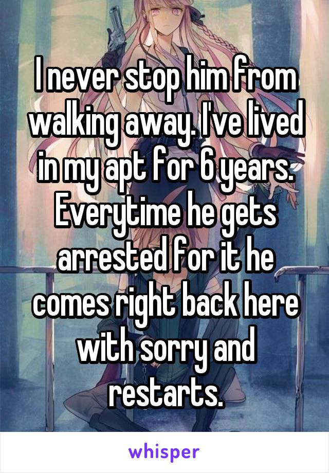 I never stop him from walking away. I've lived in my apt for 6 years. Everytime he gets arrested for it he comes right back here with sorry and restarts.