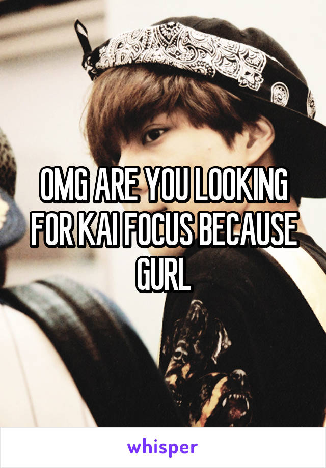 OMG ARE YOU LOOKING FOR KAI FOCUS BECAUSE GURL