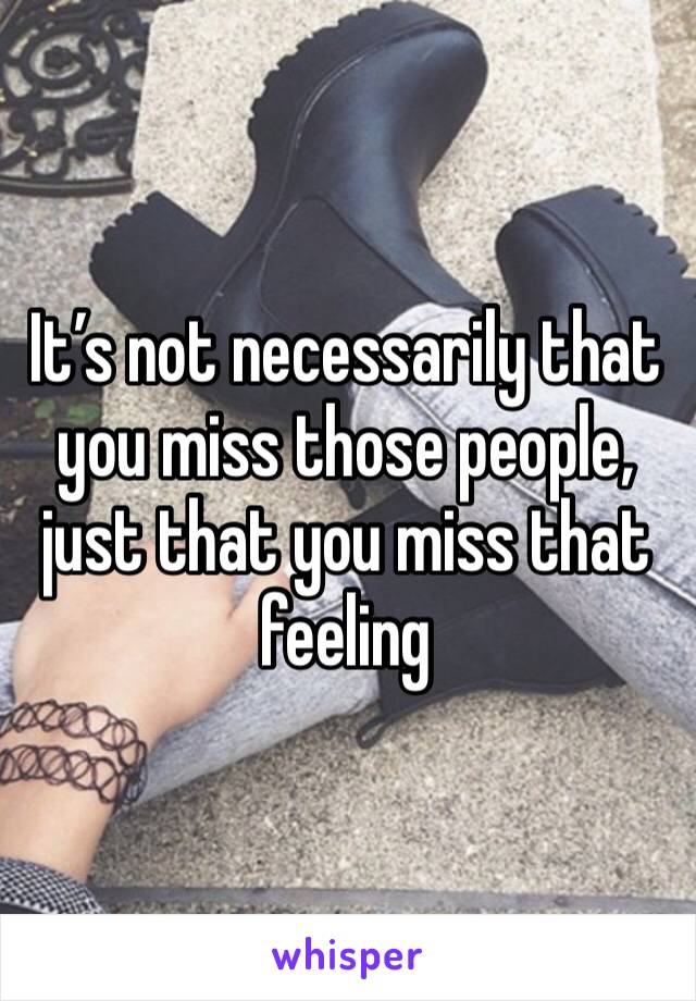 It’s not necessarily that you miss those people, just that you miss that feeling 