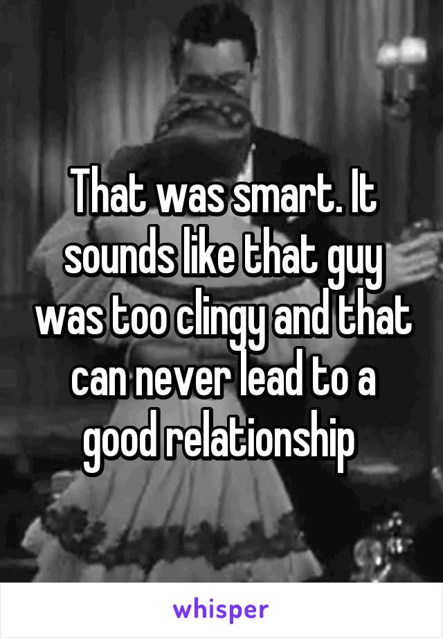 That was smart. It sounds like that guy was too clingy and that can never lead to a good relationship 