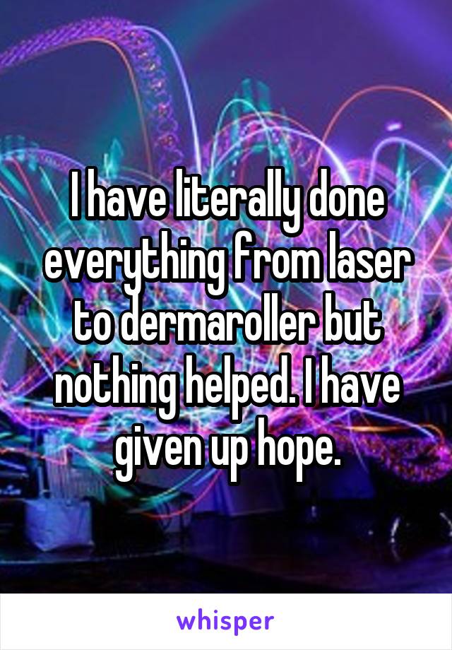 I have literally done everything from laser to dermaroller but nothing helped. I have given up hope.