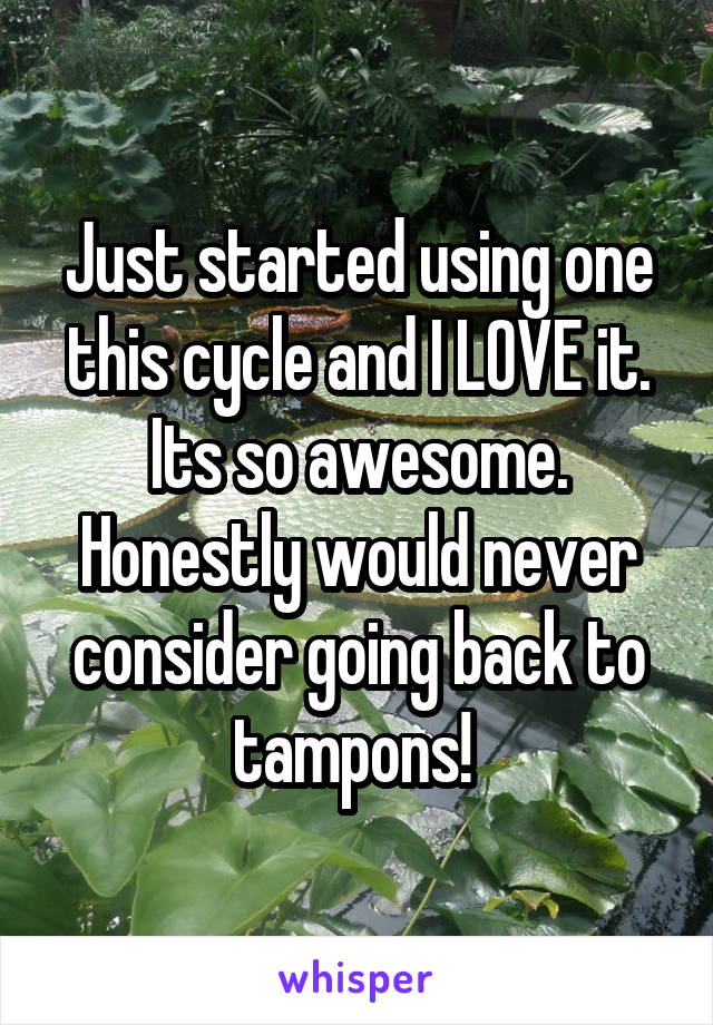 Just started using one this cycle and I LOVE it. Its so awesome. Honestly would never consider going back to tampons! 