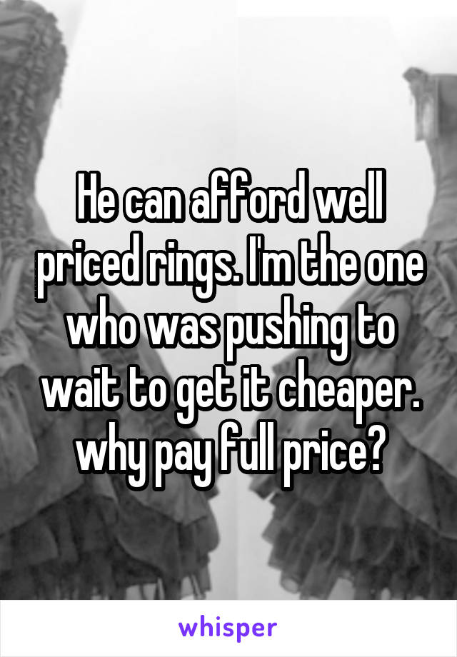 He can afford well priced rings. I'm the one who was pushing to wait to get it cheaper. why pay full price?