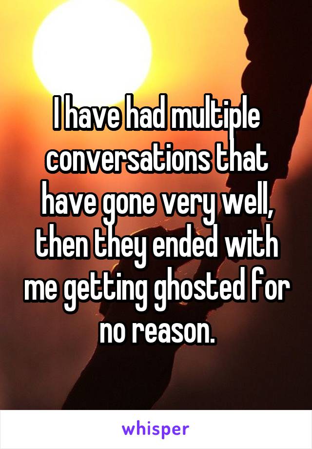 I have had multiple conversations that have gone very well, then they ended with me getting ghosted for no reason.