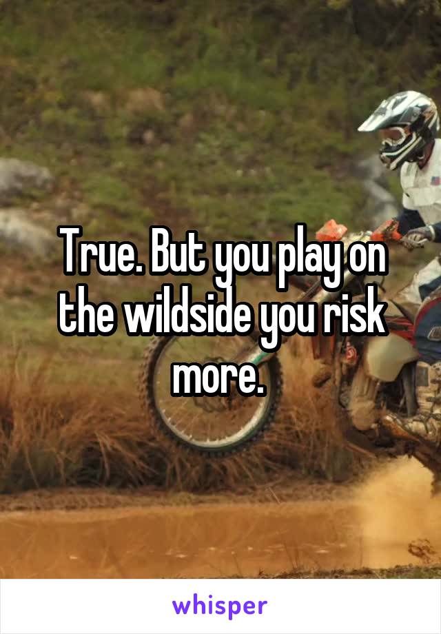 True. But you play on the wildside you risk more. 