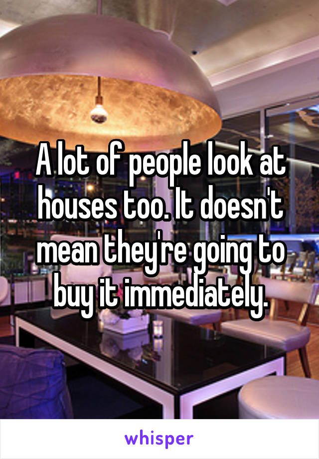 A lot of people look at houses too. It doesn't mean they're going to buy it immediately.