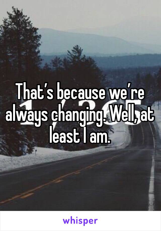 That’s because we’re always changing. Well, at least I am. 