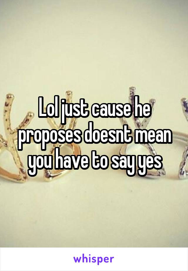 Lol just cause he proposes doesnt mean you have to say yes