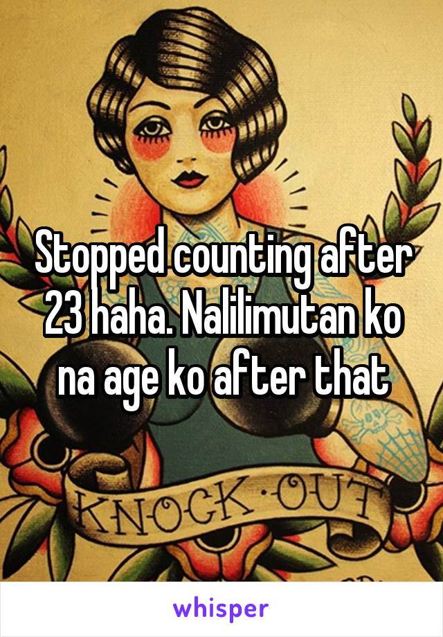 Stopped counting after 23 haha. Nalilimutan ko na age ko after that
