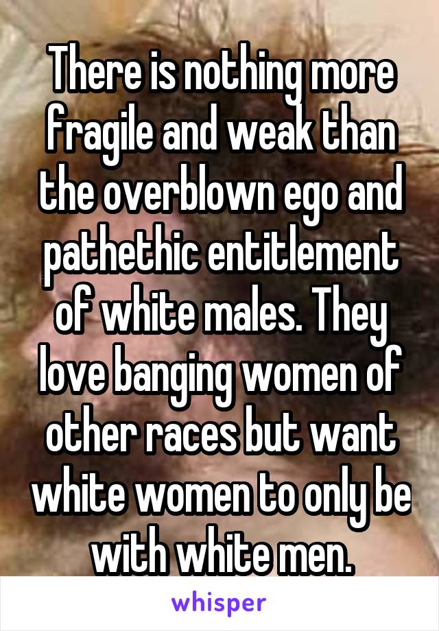 There is nothing more fragile and weak than the overblown ego and pathethic entitlement of white males. They love banging women of other races but want white women to only be with white men.