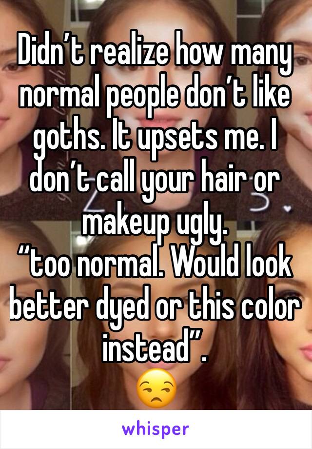 Didn’t realize how many normal people don’t like goths. It upsets me. I don’t call your hair or makeup ugly.
“too normal. Would look better dyed or this color instead”.
😒