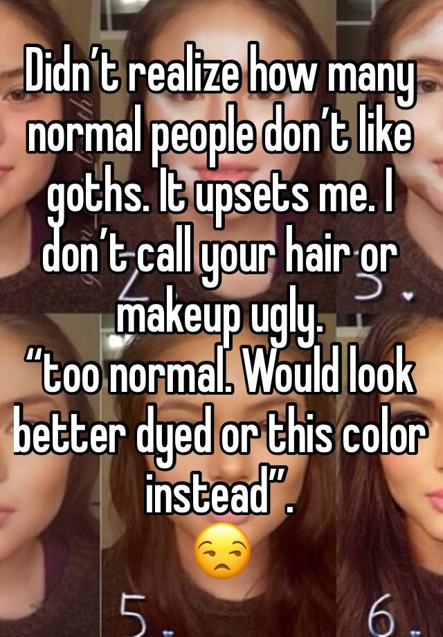 Didn’t realize how many normal people don’t like goths. It upsets me. I don’t call your hair or makeup ugly.
“too normal. Would look better dyed or this color instead”.
😒