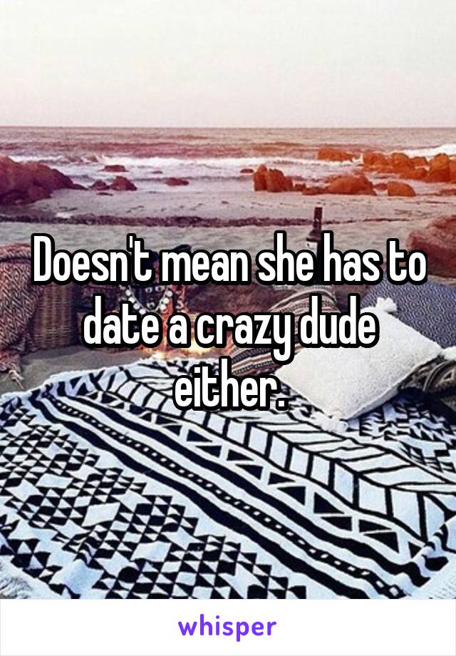 Doesn't mean she has to date a crazy dude either.