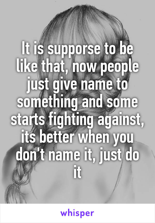 It is supporse to be like that, now people just give name to something and some starts fighting against, its better when you don't name it, just do it