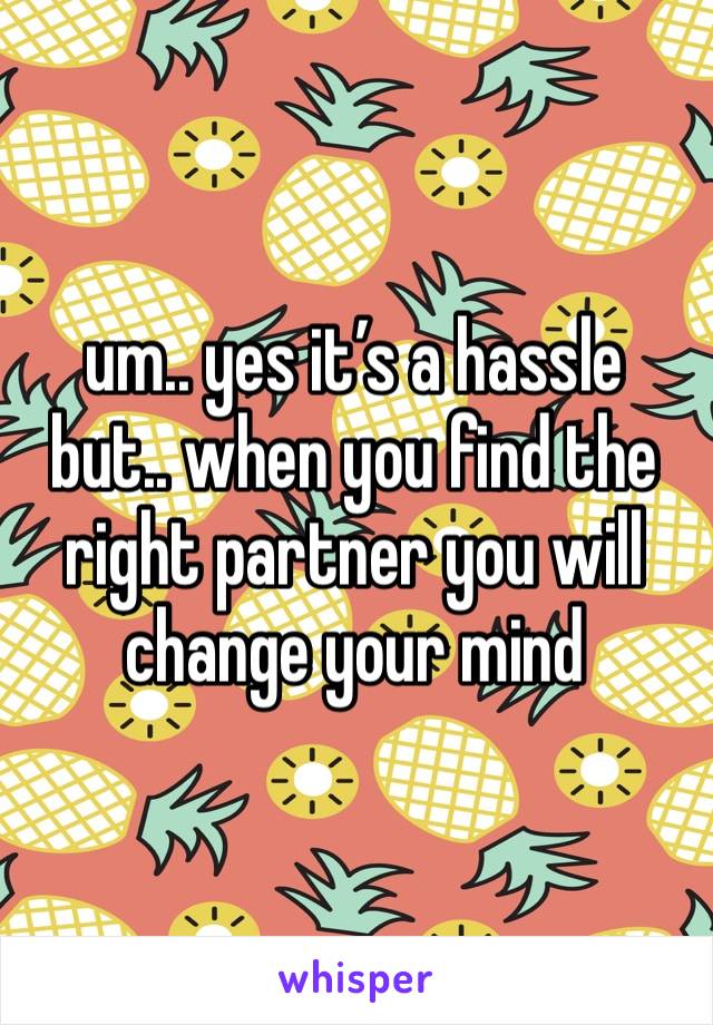 um.. yes it’s a hassle 
but.. when you find the right partner you will change your mind 