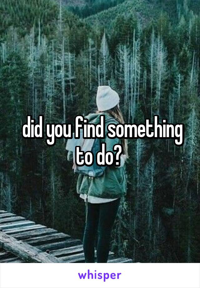  did you find something to do? 