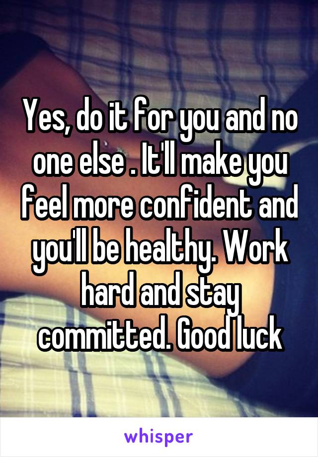 Yes, do it for you and no one else . It'll make you feel more confident and you'll be healthy. Work hard and stay committed. Good luck