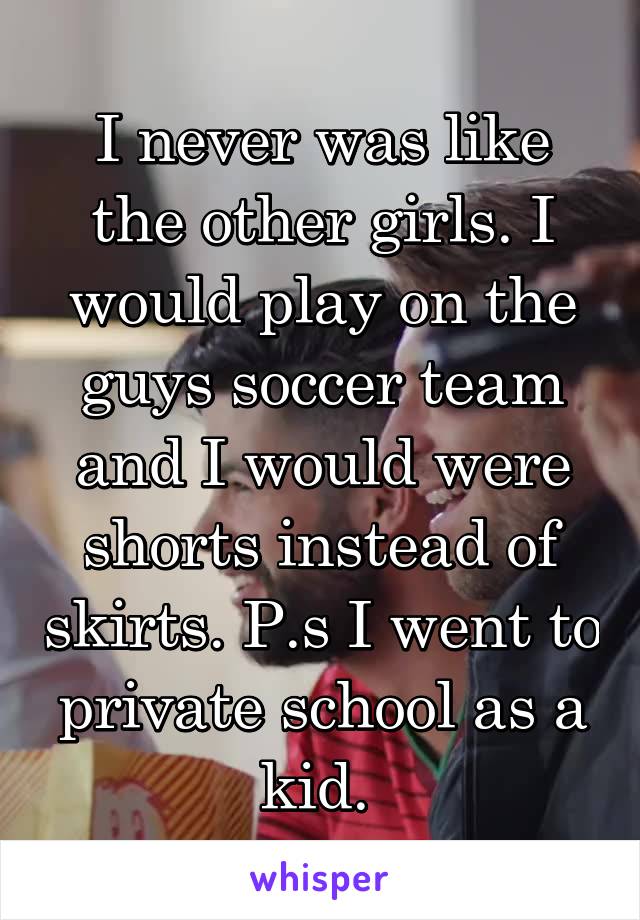 I never was like the other girls. I would play on the guys soccer team and I would were shorts instead of skirts. P.s I went to private school as a kid. 