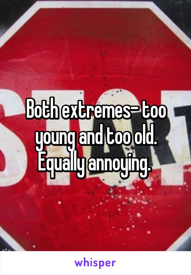 Both extremes- too young and too old. Equally annoying. 