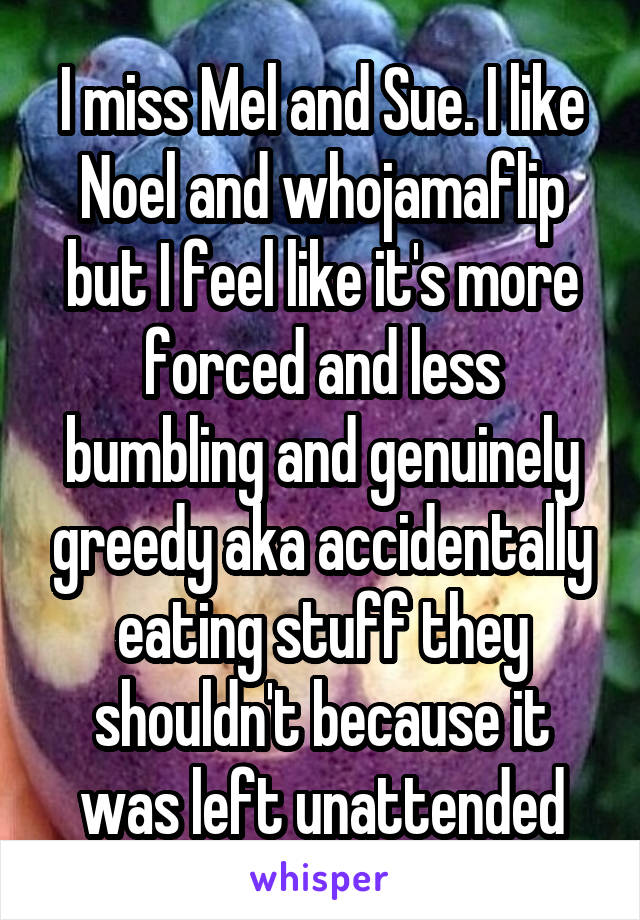 I miss Mel and Sue. I like Noel and whojamaflip but I feel like it's more forced and less bumbling and genuinely greedy aka accidentally eating stuff they shouldn't because it was left unattended