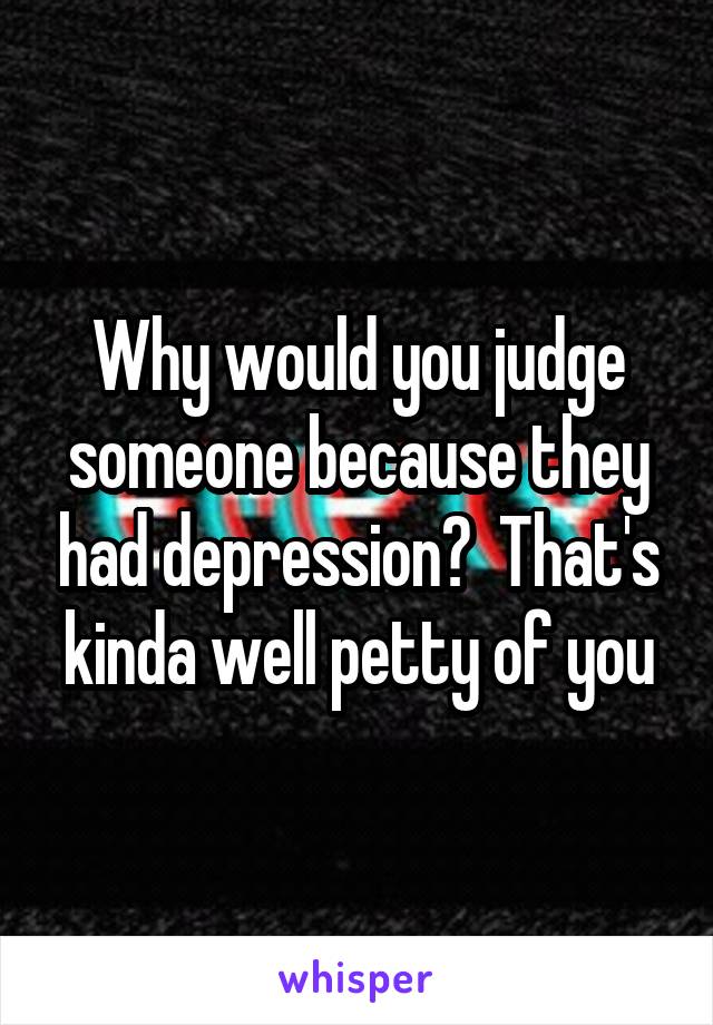 Why would you judge someone because they had depression?  That's kinda well petty of you