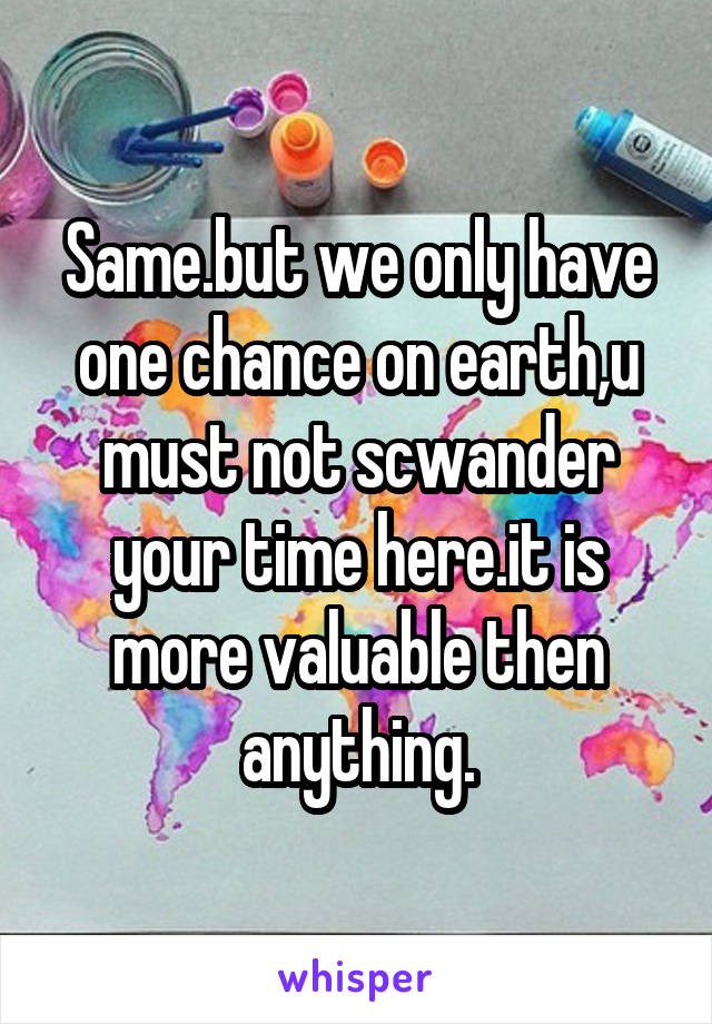 Same.but we only have one chance on earth,u must not scwander your time here.it is more valuable then anything.